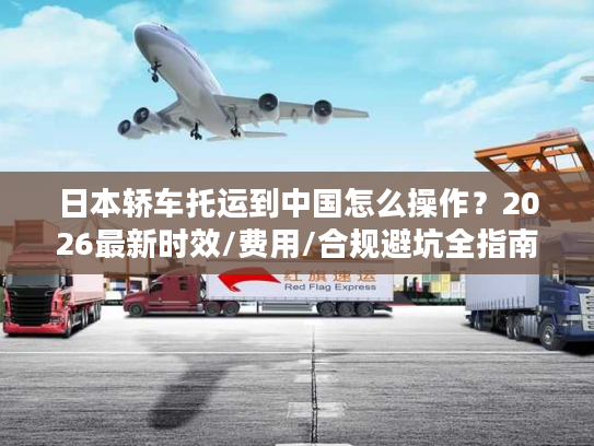 日本轿车托运到中国怎么操作？2026最新时效/费用/合规避坑全指南