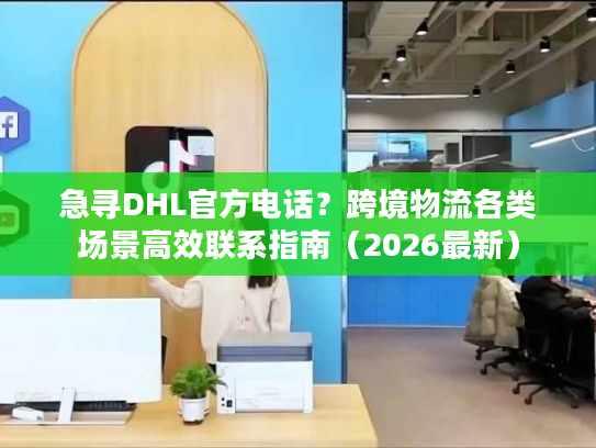 急寻DHL官方电话？跨境物流各类场景高效联系指南（2026最新）