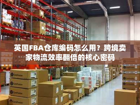 英国FBA仓库编码怎么用?跨境卖家物流效率翻倍的核心密码 英国FBA仓库编码怎么用?跨境卖家物流效率翻倍的核心密码