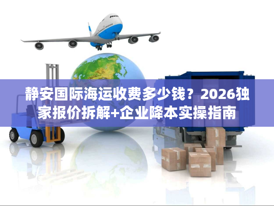 静安国际海运收费多少钱?2026独家报价拆解+企业降本实操指南 静安国际海运收费多少钱?2026独家报价拆解+企业降本实操指南