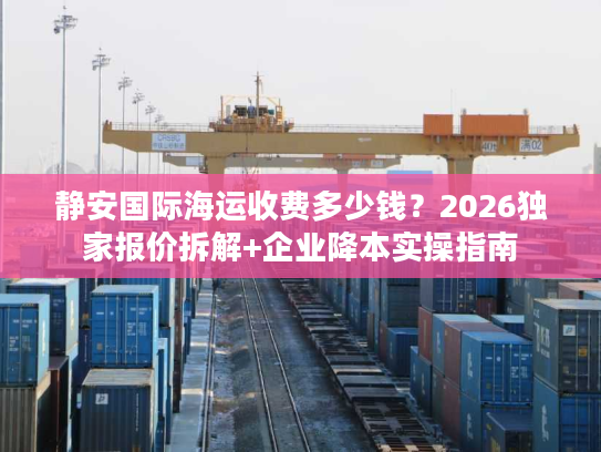 静安国际海运收费多少钱？2026独家报价拆解+企业降本实操指南