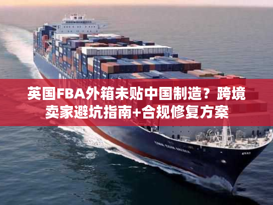 英国FBA外箱未贴中国制造？跨境卖家避坑指南+合规修复方案