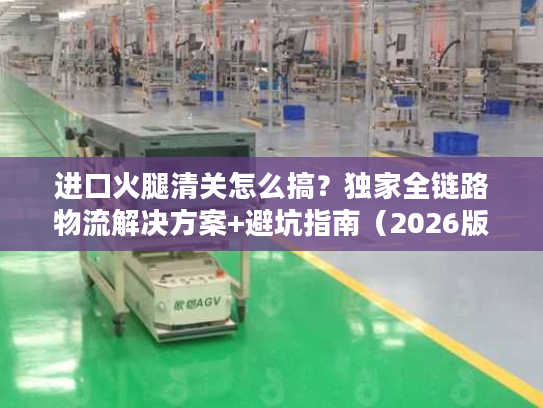 进口火腿清关怎么搞？独家全链路物流解决方案+避坑指南（2026版）