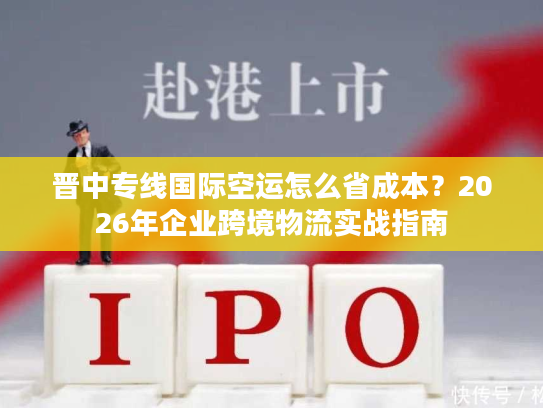 晋中专线国际空运怎么省成本？2026年企业跨境物流实战指南