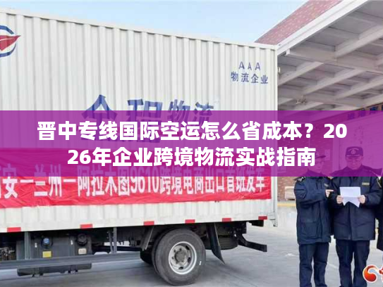 晋中专线国际空运怎么省成本？2026年企业跨境物流实战指南