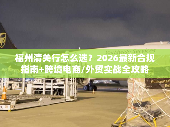 福州清关行怎么选？2026最新合规指南+跨境电商/外贸实战全攻略