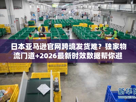 日本亚马逊官网跨境发货难?独家物流门道+2026最新时效数据帮你避坑 日本亚马逊官网跨境发货难?独家物流门道+2026最新时效数据帮你避坑