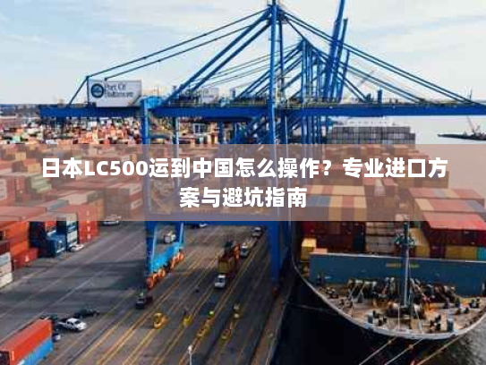 日本LC500运到中国怎么操作？专业进口方案与避坑指南