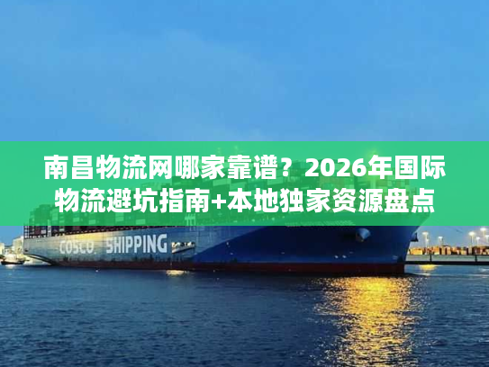 南昌物流网哪家靠谱？2026年国际物流避坑指南+本地独家资源盘点