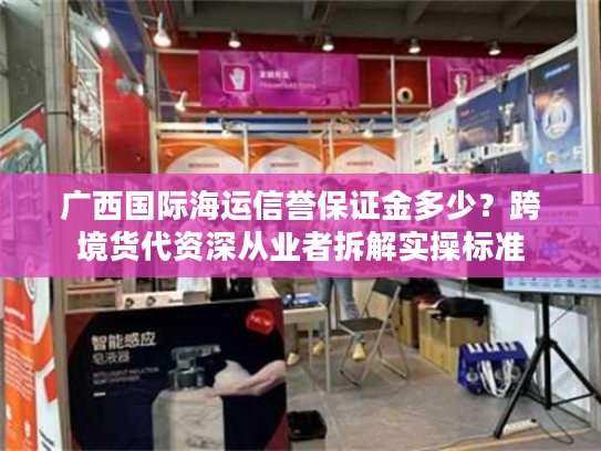广西国际海运信誉保证金多少？跨境货代资深从业者拆解实操标准