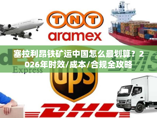 塞拉利昂铁矿运中国怎么最划算？2026年时效/成本/合规全攻略