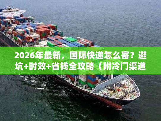 2026年最新，国际快递怎么寄？避坑+时效+省钱全攻略（附冷门渠道）