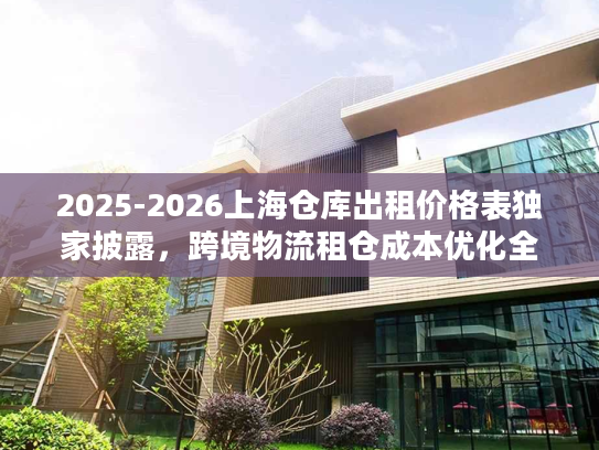 2025-2026上海仓库出租价格表独家披露，跨境物流租仓成本优化全攻略