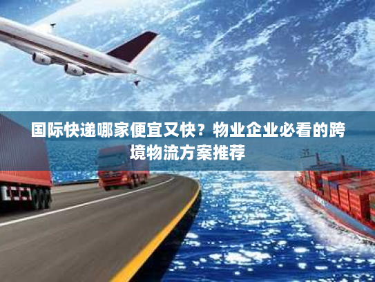 国际快递哪家便宜又快？物业企业必看的跨境物流方案推荐