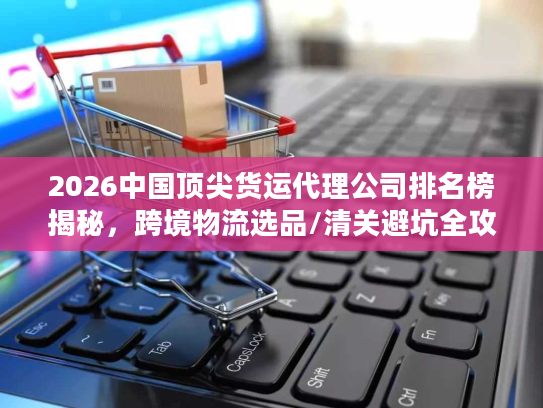 2026中国顶尖货运代理公司排名榜揭秘，跨境物流选品/清关避坑全攻略