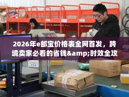 2026年e邮宝价格表全网首发，跨境卖家必看的省钱&时效全攻略