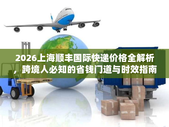 2026上海顺丰国际快递价格全解析,跨境人必知的省钱门道与时效指南 2026上海顺丰国际快递价格全解析,跨境人必知的省钱门道与时效指南