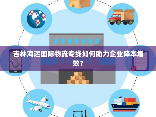 吉林海运国际物流专线如何助力企业降本增效？