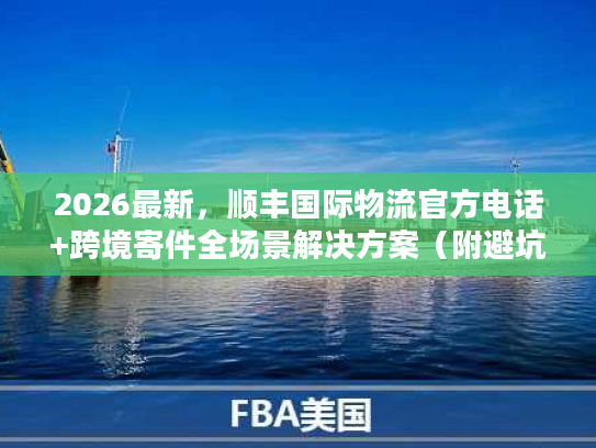 2026最新,顺丰国际物流官方电话+跨境寄件全场景解决方案(附避坑清单) 2026最新,顺丰国际物流官方电话+跨境寄件全场景解决方案(附避坑清单)