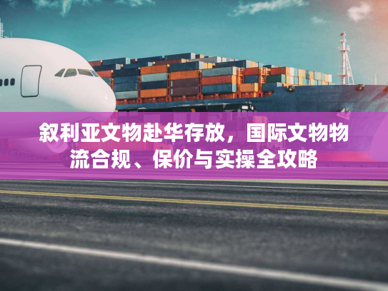 叙利亚文物赴华存放,国际文物物流合规、保价与实操全攻略 叙利亚文物赴华存放,国际文物物流合规、保价与实操全攻略