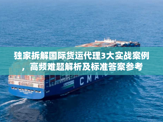 独家拆解国际货运代理3大实战案例，高频难题解析及标准答案参考