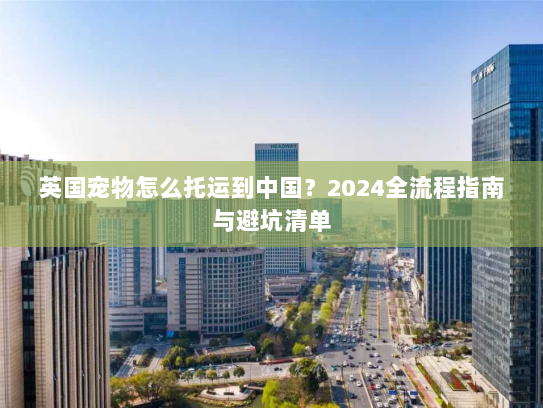英国宠物怎么托运到中国？2024全流程指南与避坑清单