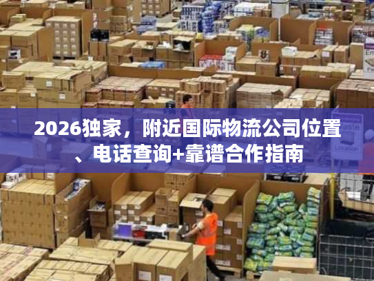 2026独家，附近国际物流公司位置、电话查询+靠谱合作指南