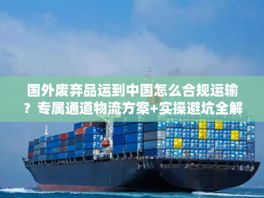 国外废弃品运到中国怎么合规运输？专属通道物流方案+实操避坑全解析