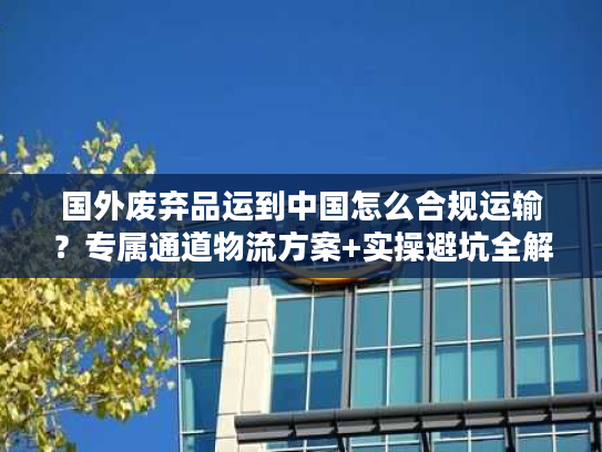 国外废弃品运到中国怎么合规运输？专属通道物流方案+实操避坑全解析