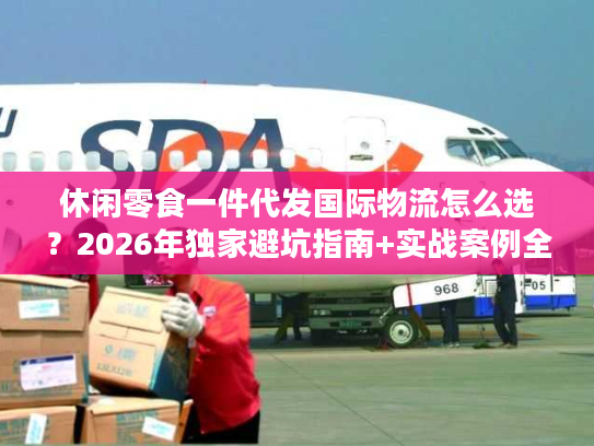 休闲零食一件代发国际物流怎么选？2026年独家避坑指南+实战案例全拆解
