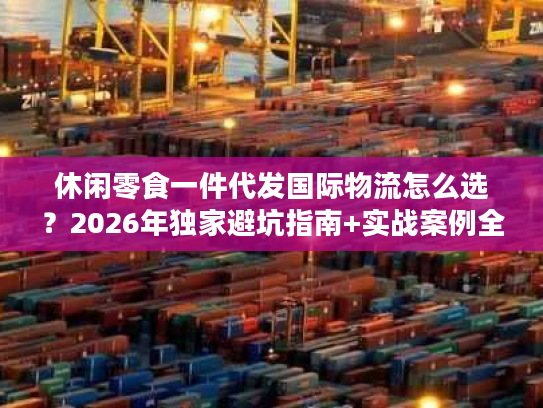 休闲零食一件代发国际物流怎么选？2026年独家避坑指南+实战案例全拆解