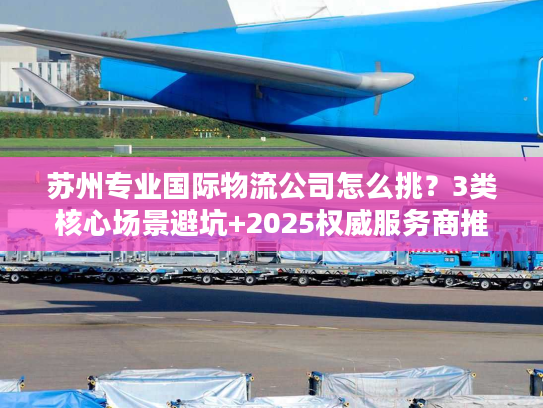 苏州专业国际物流公司怎么挑？3类核心场景避坑+2025权威服务商推荐