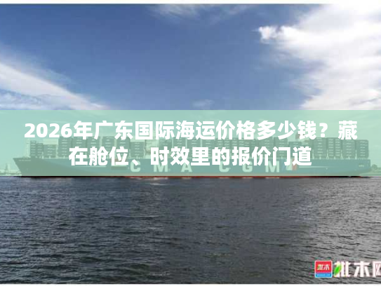 2026年广东国际海运价格多少钱?藏在舱位、时效里的报价门道 2026年广东国际海运价格多少钱?藏在舱位、时效里的报价门道