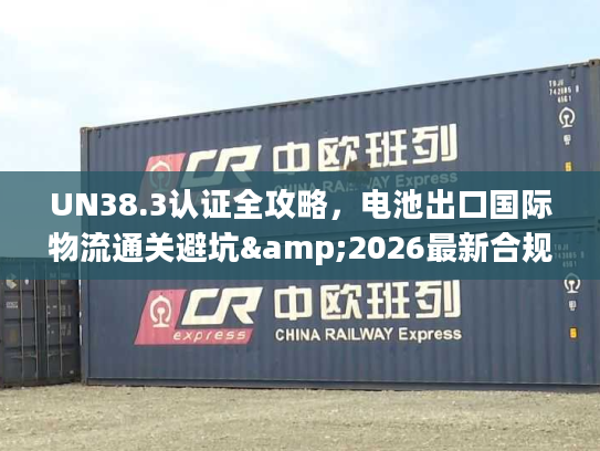 UN38.3认证全攻略，电池出口国际物流通关避坑&2026最新合规指南