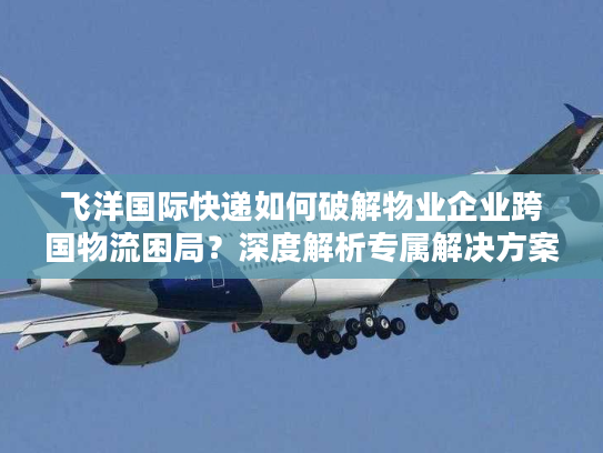 飞洋国际快递如何破解物业企业跨国物流困局？深度解析专属解决方案