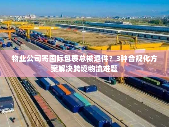 物业公司寄国际包裹总被退件?3种合规化方案解决跨境物流难题 物业公司寄国际包裹总被退件?3种合规化方案解决跨境物流难题