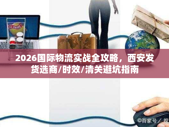 2026国际物流实战全攻略，西安发货选商/时效/清关避坑指南