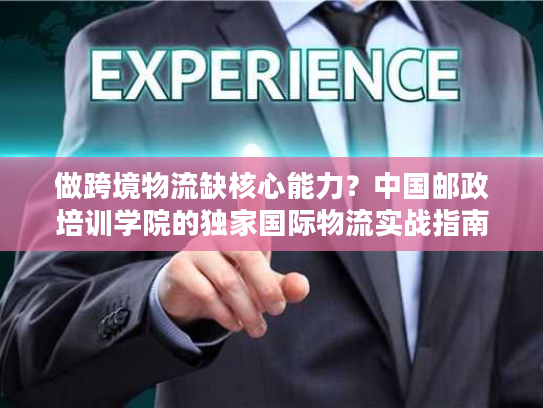 做跨境物流缺核心能力？中国邮政培训学院的独家国际物流实战指南来了
