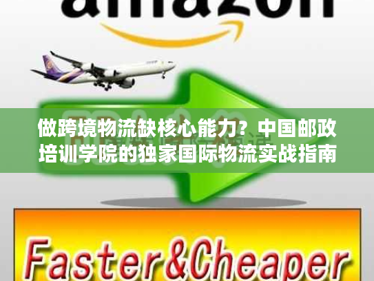 做跨境物流缺核心能力？中国邮政培训学院的独家国际物流实战指南来了