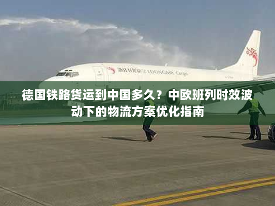 德国铁路货运到中国多久？中欧班列时效波动下的物流方案优化指南