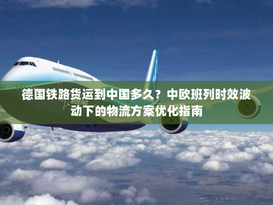 德国铁路货运到中国多久？中欧班列时效波动下的物流方案优化指南