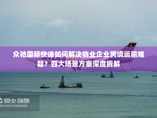 众驰国际快递如何解决物业企业跨境运输难题？四大场景方案深度拆解