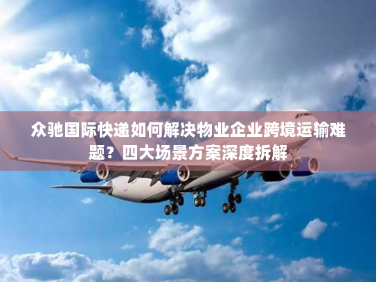 众驰国际快递如何解决物业企业跨境运输难题？四大场景方案深度拆解