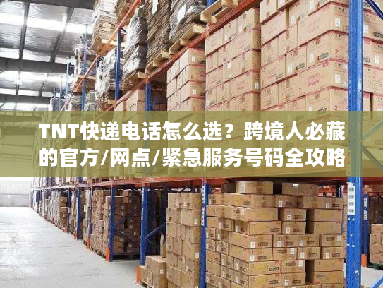 TNT快递电话怎么选？跨境人必藏的官方/网点/紧急服务号码全攻略