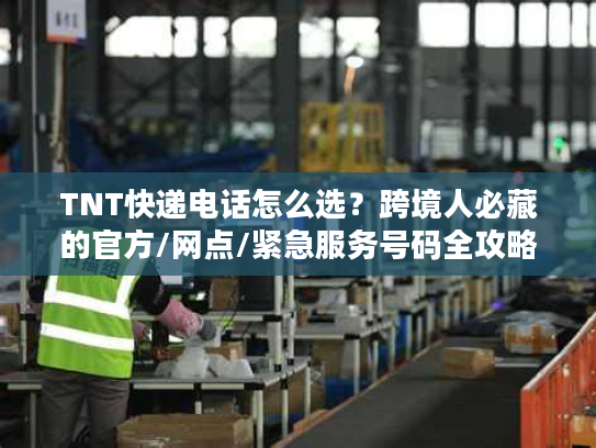 TNT快递电话怎么选？跨境人必藏的官方/网点/紧急服务号码全攻略