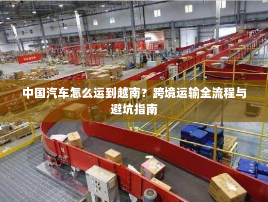 中国汽车怎么运到越南？跨境运输全流程与避坑指南