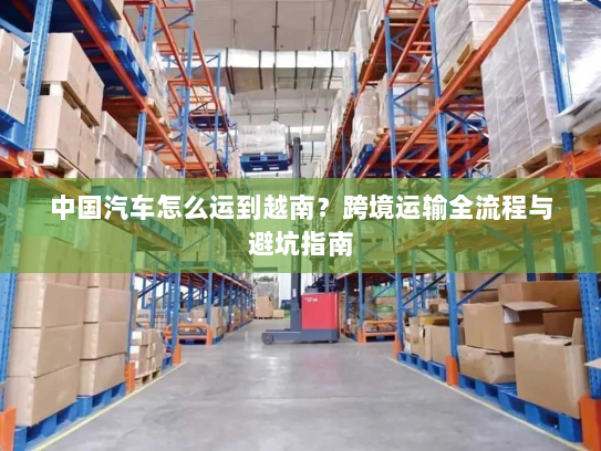 中国汽车怎么运到越南？跨境运输全流程与避坑指南