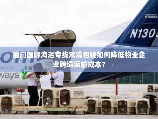 厦门国际海运专线双清包税如何降低物业企业跨境运输成本? 厦门国际海运专线双清包税如何降低物业企业跨境运输成本?