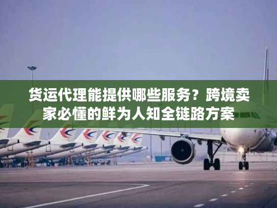 货运代理能提供哪些服务？跨境卖家必懂的鲜为人知全链路方案