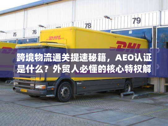 跨境物流通关提速秘籍，AEO认证是什么？外贸人必懂的核心特权解析